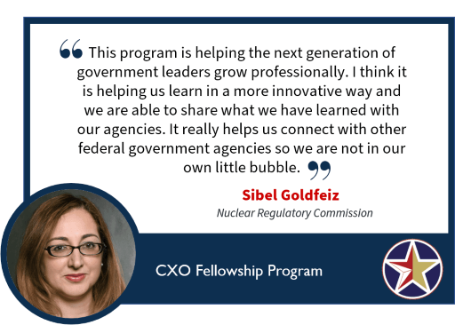 Image with text: this program is helping the next generation of government leaders grow professionally. I think it is helping us learn in a more innovative way and we are able to share what we have learned with our agencies. It really helps us connect with other federal government agencies so we are not in our own little bubble. Sibel Gold Feiz Nuclear Requlatory Commission